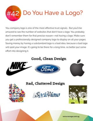Do You Have a Logo?#42
You company logo is one of the most effective trust signals. But you’ll be
amazed to see the number of websites that don’t have a logo. You probably
don’t remember them for that precise reason—not having a logo. Make sure
you get a professionally designed company logo to display on all your pages.
Saving money by having a substandard logo is a bad idea, because a bad logo
will spoil your image. It’s going to be there for a long time, so better put some
effort into designing it.
www.novage.com.sg
 