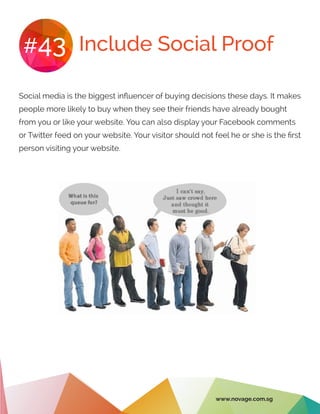 Include Social Proof#43
Social media is the biggest influencer of buying decisions these days. It makes
people more likely to buy when they see their friends have already bought
from you or like your website. You can also display your Facebook comments
or Twitter feed on your website. Your visitor should not feel he or she is the first
person visiting your website.
www.novage.com.sg
 