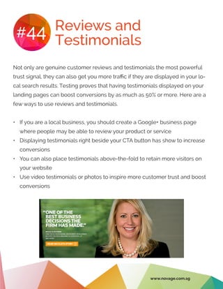 Reviews and
Testimonials
#44
Not only are genuine customer reviews and testimonials the most powerful
trust signal, they can also get you more traffic if they are displayed in your lo-
cal search results. Testing proves that having testimonials displayed on your
landing pages can boost conversions by as much as 50% or more. Here are a
few ways to use reviews and testimonials.
•	 If you are a local business, you should create a Google+ business page
where people may be able to review your product or service
•	 Displaying testimonials right beside your CTA button has show to increase
conversions
•	 You can also place testimonials above-the-fold to retain more visitors on
your website
•	 Use video testimonials or photos to inspire more customer trust and boost
conversions
www.novage.com.sg
 