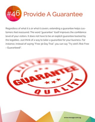 Provide A Guarantee#46
Regardless of what it is or what it covers, extending a guarantee helps cus-
tomers feel reassured. The word “guarantee” itself improves the confidence
level of your visitors. It does not have to be an explicit guarantee backed by
the legalities. Just think of a way to tailor a guarantee for your business. For
instance, instead of saying “Free 30 Day Trial”, you can say “Try 100% Risk Free
- Guaranteed!”.
www.novage.com.sg
 
