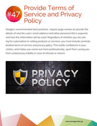 Provide Terms of
Service and Privacy
Policy
#47
Google’s recommended best practices require page owners to provide the
details of why the users’ email address (and other personal info) is required,
and how this information will be used. Regardless of whether you are ask-
ing for subscription or selling products or services, you must include carefully
drafted terms of service and privacy policy. This instills confidence in your
visitors, and makes you come out more professionally, apart from saving you
from unnecessary liability in case of refunds or returns.
www.novage.com.sg
 