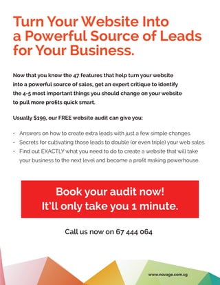 Turn Your Website Into
a Powerful Source of Leads
for Your Business.
Book your audit now!
It’ll only take you 1 minute.
Now that you know the 47 features that help turn your website
into a powerful source of sales, get an expert critique to identify
the 4-5 most important things you should change on your website
to pull more profits quick smart.
Usually $199, our FREE website audit can give you:
•	 Answers on how to create extra leads with just a few simple changes.
•	 Secrets for cultivating those leads to double (or even triple) your web sales.
•	 Find out EXACTLY what you need to do to create a website that will take
your business to the next level and become a profit making powerhouse.
Call us now on 67 444 064
www.novage.com.sg
 
