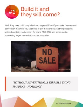 Build it and
they will come?#1
Well, they may, but it may take them 10 years! Even if you make the meanest
conversion machine, you still need to get the word out. Nothing happens
without publicity, so be ready for some PPC, SEO, and social media
advertising to get more visitors to your website.
“WITHOUT ADVERTISING, A TERRIBLE THING
HAPPENS—NOTHING!”
www.novage.com.sg
 