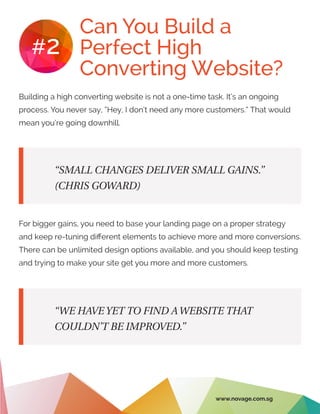 Can You Build a
Perfect High
Converting Website?
#2
Building a high converting website is not a one-time task. It’s an ongoing
process. You never say, “Hey, I don’t need any more customers.” That would
mean you’re going downhill.
For bigger gains, you need to base your landing page on a proper strategy
and keep re-tuning different elements to achieve more and more conversions.
There can be unlimited design options available, and you should keep testing
and trying to make your site get you more and more customers.
“SMALL CHANGES DELIVER SMALL GAINS.”
(CHRIS GOWARD)
“WE HAVE YET TO FIND A WEBSITE THAT
COULDN’T BE IMPROVED.”
www.novage.com.sg
 