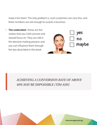 ACHIEVING A CONVERSION RATE OF ABOVE
40% MAY BE IMPOSSIBLE (TIM ASH)
make it for them. The only problem is, such customers are very few, and
there numbers are not enough to sustain a business
•	 The undecided—these are the
visitors that you CAN convert and
should focus on. They are still in
the decision making process and
you can influence them through
the tips described in this book.
www.novage.com.sg
 