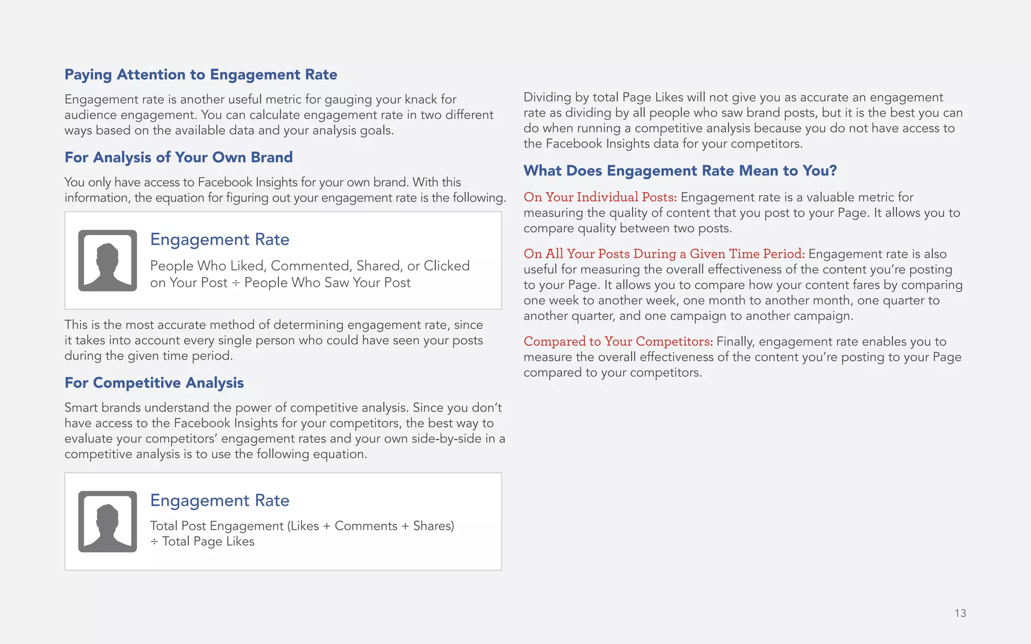 Paying Attention to Engagement Rate
Engagement rate is another useful metric for gauging your knack for
audience engagement. You can calculate engagement rate in two different
ways based on the available data and your analysis goals.
For Analysis of Your Own Brand
You only have access to Facebook Insights for your own brand. With this
information, the equation for figuring out your engagement rate is the following.
This is the most accurate method of determining engagement rate, since
it takes into account every single person who could have seen your posts
during the given time period.
For Competitive Analysis
Smart brands understand the power of competitive analysis. Since you don’t
have access to the Facebook Insights for your competitors, the best way to
evaluate your competitors’ engagement rates and your own side-by-side in a
competitive analysis is to use the following equation.
Dividing by total Page Likes will not give you as accurate an engagement
rate as dividing by all people who saw brand posts, but it is the best you can
do when running a competitive analysis because you do not have access to
the Facebook Insights data for your competitors.
What Does Engagement Rate Mean to You?
On Your Individual Posts: Engagement rate is a valuable metric for
measuring the quality of content that you post to your Page. It allows you to
compare quality between two posts.
On All Your Posts During a Given Time Period: Engagement rate is also
useful for measuring the overall effectiveness of the content you’re posting
to your Page. It allows you to compare how your content fares by comparing
one week to another week, one month to another month, one quarter to
another quarter, and one campaign to another campaign.
Compared to Your Competitors: Finally, engagement rate enables you to
measure the overall effectiveness of the content you’re posting to your Page
compared to your competitors.
Engagement Rate
People Who Liked, Commented, Shared, or Clicked
on Your Post ÷ People Who Saw Your Post
Engagement Rate
Total Post Engagement (Likes + Comments + Shares)
÷ Total Page Likes
13
 