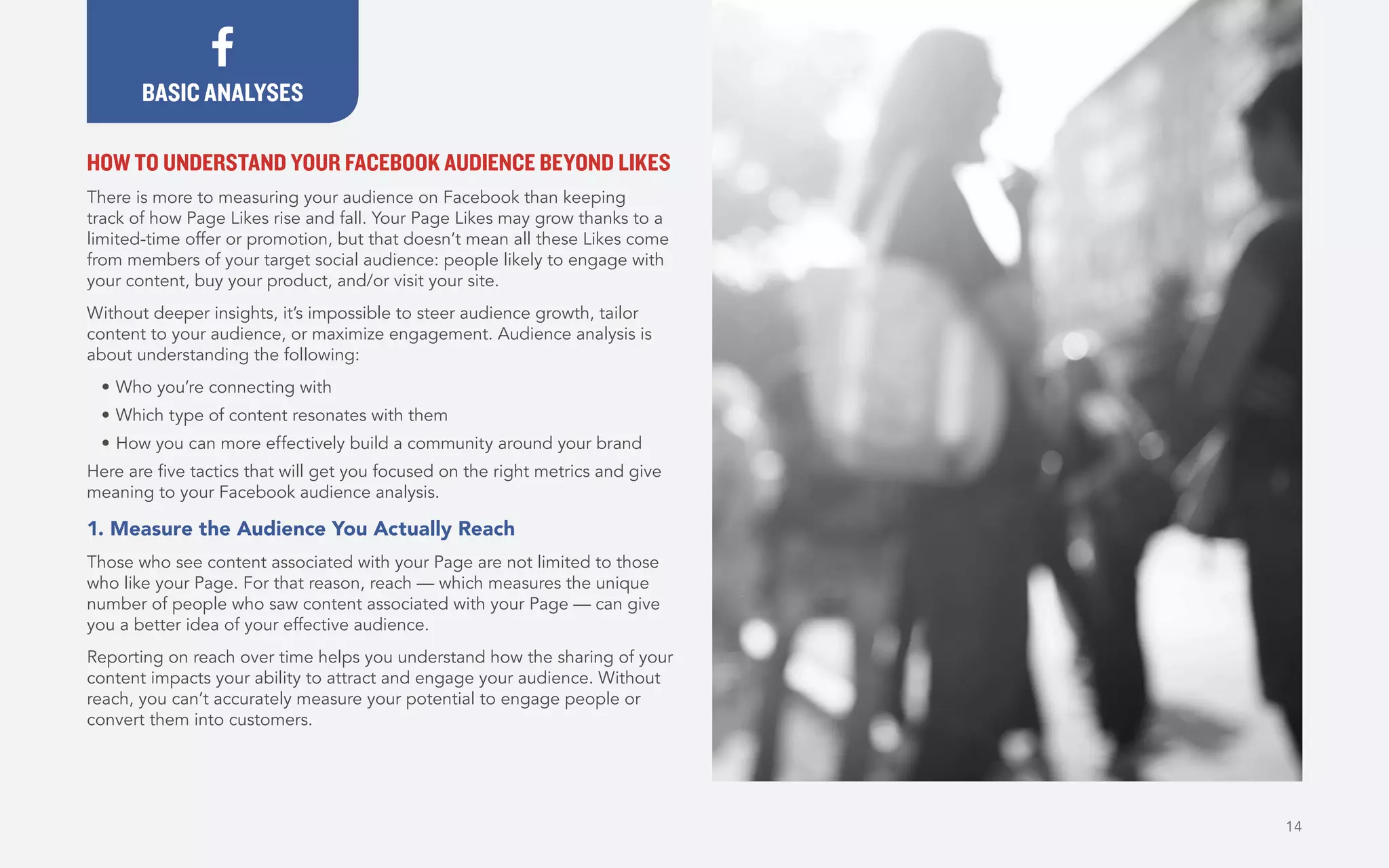 14
HOW TO UNDERSTAND YOUR FACEBOOK AUDIENCE BEYOND LIKES
There is more to measuring your audience on Facebook than keeping
track of how Page Likes rise and fall. Your Page Likes may grow thanks to a
limited-time offer or promotion, but that doesn’t mean all these Likes come
from members of your target social audience: people likely to engage with
your content, buy your product, and/or visit your site.
Without deeper insights, it’s impossible to steer audience growth, tailor
content to your audience, or maximize engagement. Audience analysis is
about understanding the following:
•	Who you’re connecting with
•	Which type of content resonates with them
•	How you can more effectively build a community around your brand
Here are five tactics that will get you focused on the right metrics and give
meaning to your Facebook audience analysis.
1. Measure the Audience You Actually Reach
Those who see content associated with your Page are not limited to those
who like your Page. For that reason, reach — which measures the unique
number of people who saw content associated with your Page — can give
you a better idea of your effective audience.
Reporting on reach over time helps you understand how the sharing of your
content impacts your ability to attract and engage your audience. Without
reach, you can’t accurately measure your potential to engage people or
convert them into customers.
BASIC ANALYSES
 