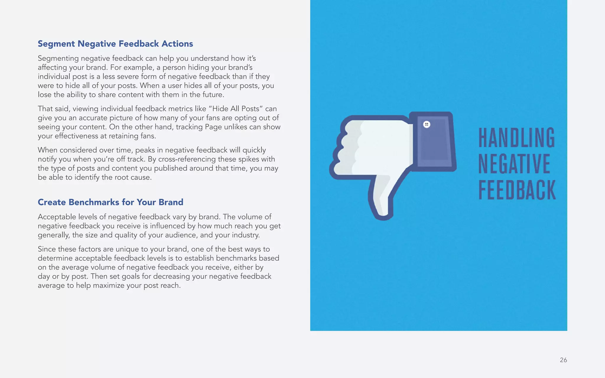 26
Segment Negative Feedback Actions
Segmenting negative feedback can help you understand how it’s
affecting your brand. For example, a person hiding your brand’s
individual post is a less severe form of negative feedback than if they
were to hide all of your posts. When a user hides all of your posts, you
lose the ability to share content with them in the future.
That said, viewing individual feedback metrics like “Hide All Posts” can
give you an accurate picture of how many of your fans are opting out of
seeing your content. On the other hand, tracking Page unlikes can show
your effectiveness at retaining fans.
When considered over time, peaks in negative feedback will quickly
notify you when you’re off track. By cross-referencing these spikes with
the type of posts and content you published around that time, you may
be able to identify the root cause.
Create Benchmarks for Your Brand
Acceptable levels of negative feedback vary by brand. The volume of
negative feedback you receive is influenced by how much reach you get
generally, the size and quality of your audience, and your industry.
Since these factors are unique to your brand, one of the best ways to
determine acceptable feedback levels is to establish benchmarks based
on the average volume of negative feedback you receive, either by
day or by post. Then set goals for decreasing your negative feedback
average to help maximize your post reach.
 