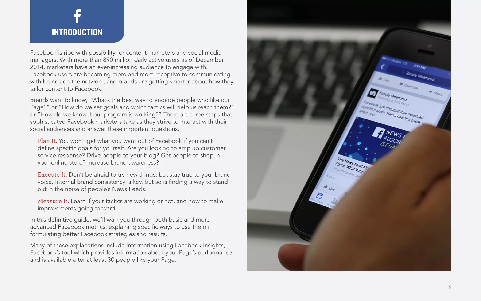 Facebook is ripe with possibility for content marketers and social media
managers. With more than 890 million daily active users as of December
2014, marketers have an ever-increasing audience to engage with.
Facebook users are becoming more and more receptive to communicating
with brands on the network, and brands are getting smarter about how they
tailor content to Facebook.
Brands want to know, “What’s the best way to engage people who like our
Page?” or “How do we set goals and which tactics will help us reach them?”
or “How do we know if our program is working?” There are three steps that
sophisticated Facebook marketers take as they strive to interact with their
social audiences and answer these important questions.
Plan It. You won’t get what you want out of Facebook if you can’t
define specific goals for yourself. Are you looking to amp up customer
service response? Drive people to your blog? Get people to shop in
your online store? Increase brand awareness?
Execute It. Don’t be afraid to try new things, but stay true to your brand
voice. Internal brand consistency is key, but so is finding a way to stand
out in the noise of people’s News Feeds.
Measure It. Learn if your tactics are working or not, and how to make
improvements going forward.
In this definitive guide, we’ll walk you through both basic and more
advanced Facebook metrics, explaining specific ways to use them in
formulating better Facebook strategies and results.
Many of these explanations include information using Facebook Insights,
Facebook’s tool which provides information about your Page’s performance
and is available after at least 30 people like your Page.
INTRODUCTION
3
 