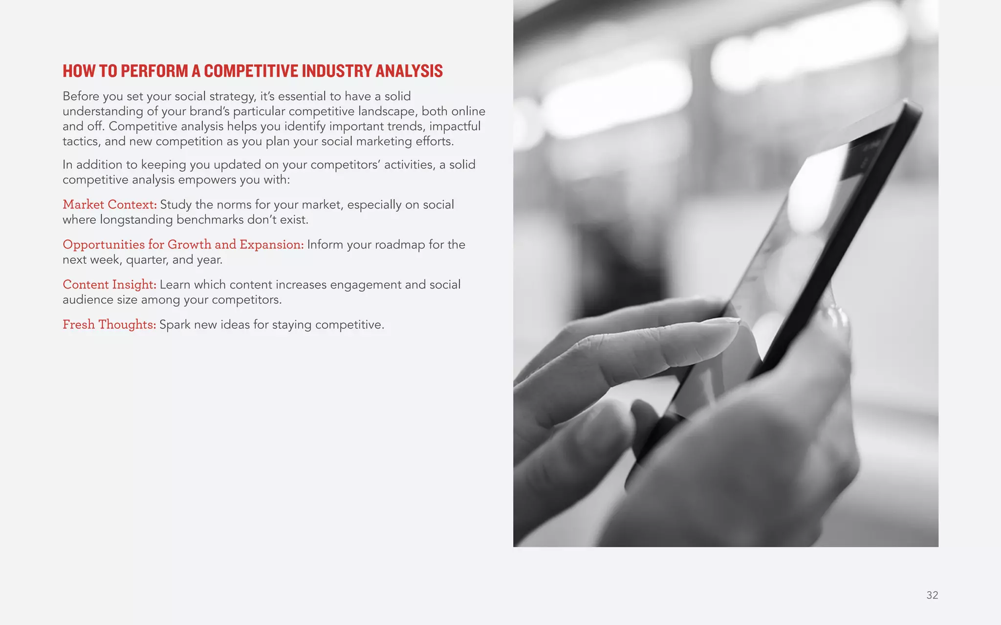 32
HOW TO PERFORM A COMPETITIVE INDUSTRY ANALYSIS
Before you set your social strategy, it’s essential to have a solid
understanding of your brand’s particular competitive landscape, both online
and off. Competitive analysis helps you identify important trends, impactful
tactics, and new competition as you plan your social marketing efforts.
In addition to keeping you updated on your competitors’ activities, a solid
competitive analysis empowers you with:
Market Context: Study the norms for your market, especially on social
where longstanding benchmarks don’t exist.
Opportunities for Growth and Expansion: Inform your roadmap for the
next week, quarter, and year.
Content Insight: Learn which content increases engagement and social
audience size among your competitors.
Fresh Thoughts: Spark new ideas for staying competitive.
 