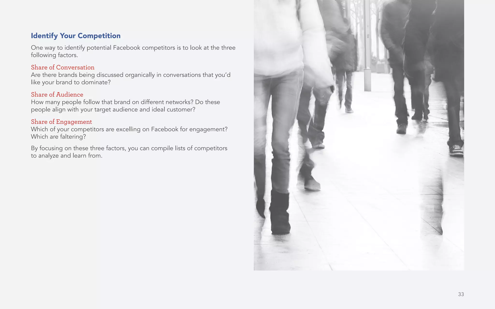 33
Identify Your Competition
One way to identify potential Facebook competitors is to look at the three
following factors.
Share of Conversation
Are there brands being discussed organically in conversations that you’d
like your brand to dominate?
Share of Audience
How many people follow that brand on different networks? Do these
people align with your target audience and ideal customer?
Share of Engagement
Which of your competitors are excelling on Facebook for engagement?
Which are faltering?
By focusing on these three factors, you can compile lists of competitors
to analyze and learn from.
 