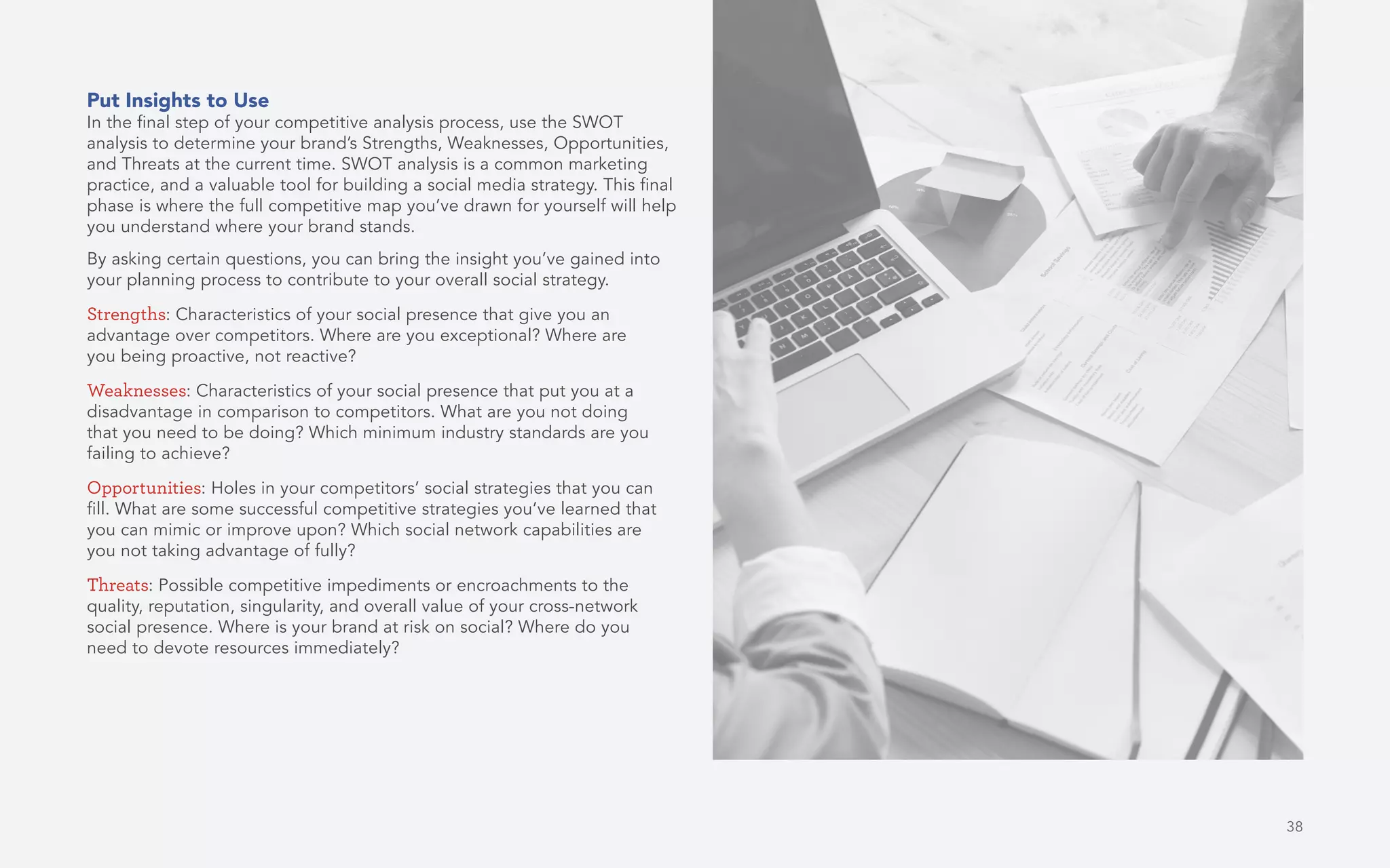 38
Put Insights to Use
In the final step of your competitive analysis process, use the SWOT
analysis to determine your brand’s Strengths, Weaknesses, Opportunities,
and Threats at the current time. SWOT analysis is a common marketing
practice, and a valuable tool for building a social media strategy. This final
phase is where the full competitive map you’ve drawn for yourself will help
you understand where your brand stands.
By asking certain questions, you can bring the insight you’ve gained into
your planning process to contribute to your overall social strategy.
Strengths: Characteristics of your social presence that give you an
advantage over competitors. Where are you exceptional? Where are
you being proactive, not reactive?
Weaknesses: Characteristics of your social presence that put you at a
disadvantage in comparison to competitors. What are you not doing
that you need to be doing? Which minimum industry standards are you
failing to achieve?
Opportunities: Holes in your competitors’ social strategies that you can
fill. What are some successful competitive strategies you’ve learned that
you can mimic or improve upon? Which social network capabilities are
you not taking advantage of fully?
Threats: Possible competitive impediments or encroachments to the
quality, reputation, singularity, and overall value of your cross-network
social presence. Where is your brand at risk on social? Where do you
need to devote resources immediately?
 