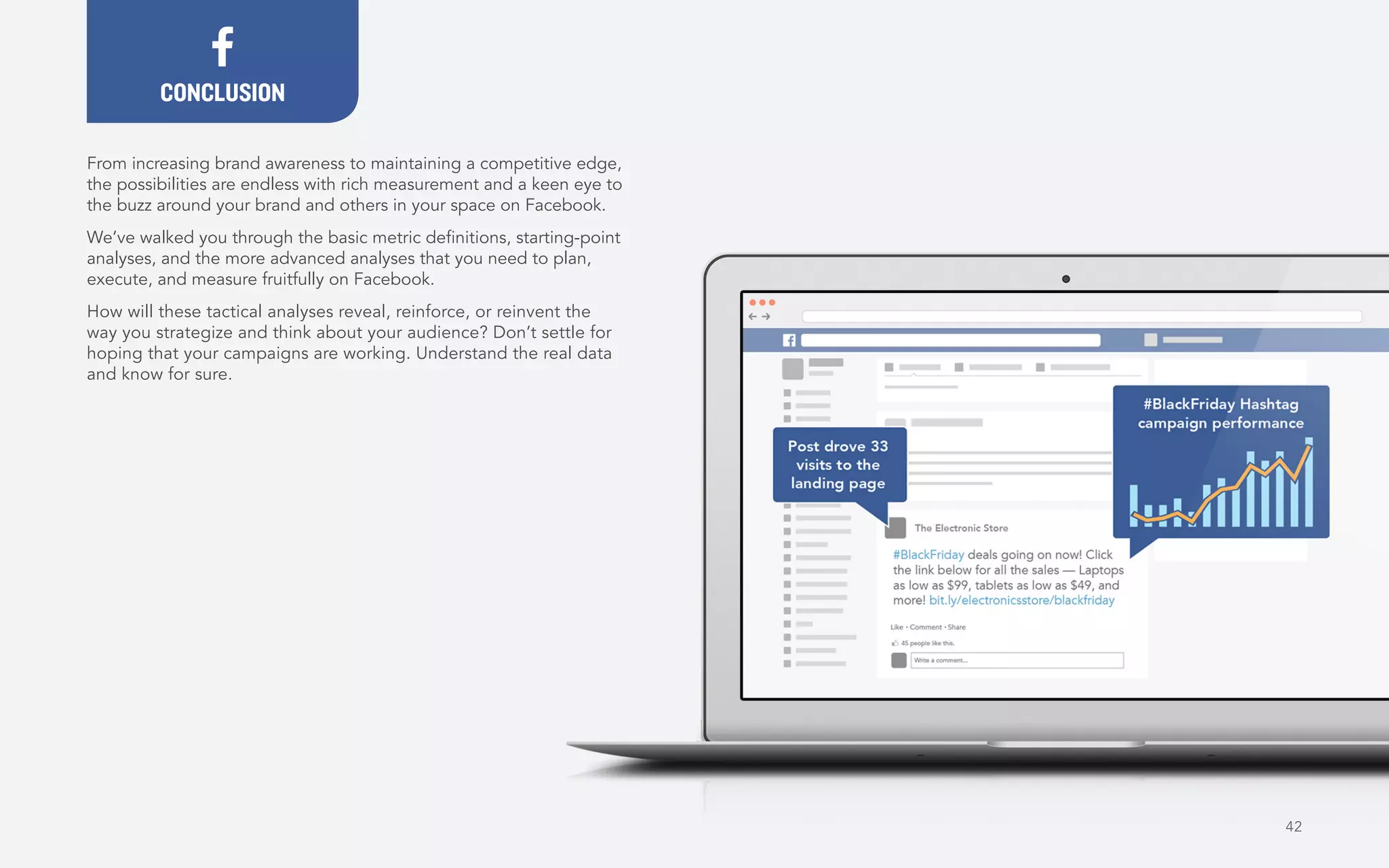 42
From increasing brand awareness to maintaining a competitive edge,
the possibilities are endless with rich measurement and a keen eye to
the buzz around your brand and others in your space on Facebook.
We’ve walked you through the basic metric definitions, starting-point
analyses, and the more advanced analyses that you need to plan,
execute, and measure fruitfully on Facebook.
How will these tactical analyses reveal, reinforce, or reinvent the
way you strategize and think about your audience? Don’t settle for
hoping that your campaigns are working. Understand the real data
and know for sure.
CONCLUSION
 