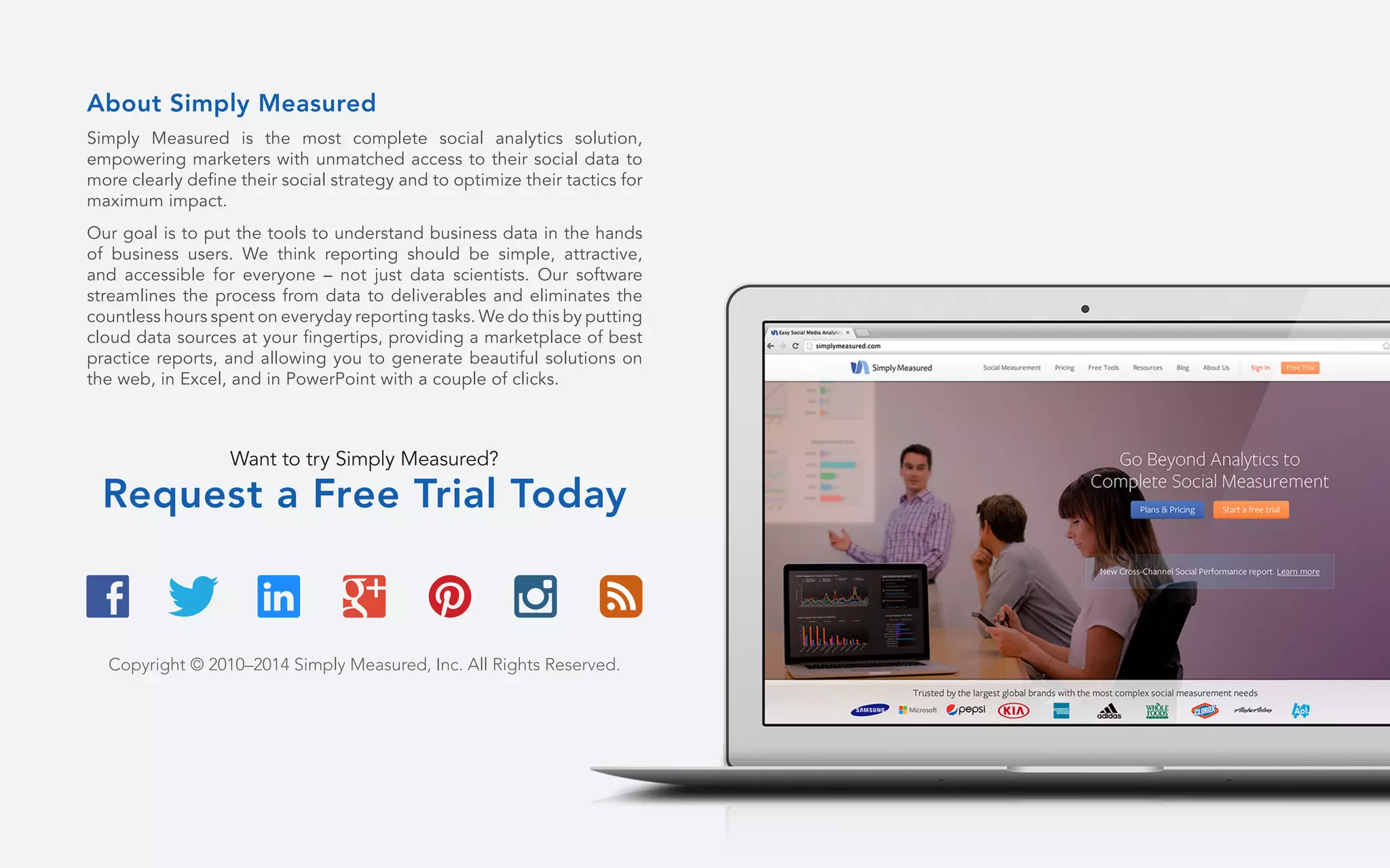 About Simply Measured
Simply Measured is the most complete social analytics solution,
empowering marketers with unmatched access to their social data to
more clearly define their social strategy and to optimize their tactics for
maximum impact.
Our goal is to put the tools to understand business data in the hands
of business users. We think reporting should be simple, attractive,
and accessible for everyone – not just data scientists. Our software
streamlines the process from data to deliverables and eliminates the
countless hours spent on everyday reporting tasks. We do this by putting
cloud data sources at your fingertips, providing a marketplace of best
practice reports, and allowing you to generate beautiful solutions on
the web, in Excel, and in PowerPoint with a couple of clicks.
Want to try Simply Measured?
Request a Free Trial Today
Copyright © 2010–2014 Simply Measured, Inc. All Rights Reserved.
 