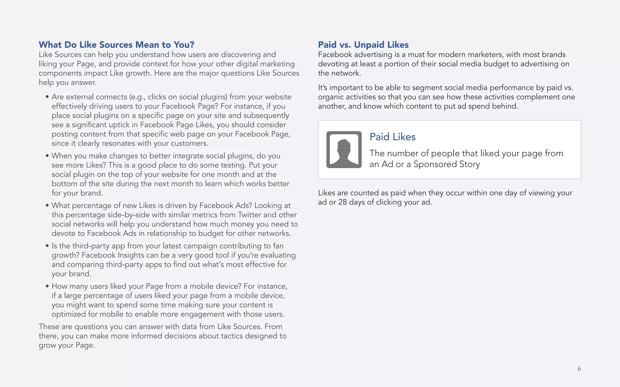 6
What Do Like Sources Mean to You?
Like Sources can help you understand how users are discovering and
liking your Page, and provide context for how your other digital marketing
components impact Like growth. Here are the major questions Like Sources
help you answer.
•	Are external connects (e.g., clicks on social plugins) from your website
effectively driving users to your Facebook Page? For instance, if you
place social plugins on a specific page on your site and subsequently
see a significant uptick in Facebook Page Likes, you should consider
posting content from that specific web page on your Facebook Page,
since it clearly resonates with your customers.
•	When you make changes to better integrate social plugins, do you
see more Likes? This is a good place to do some testing. Put your
social plugin on the top of your website for one month and at the
bottom of the site during the next month to learn which works better
for your brand.
•	What percentage of new Likes is driven by Facebook Ads? Looking at
this percentage side-by-side with similar metrics from Twitter and other
social networks will help you understand how much money you need to
devote to Facebook Ads in relationship to budget for other networks.
•	Is the third-party app from your latest campaign contributing to fan
growth? Facebook Insights can be a very good tool if you’re evaluating
and comparing third-party apps to find out what’s most effective for
your brand.
•	How many users liked your Page from a mobile device? For instance,
if a large percentage of users liked your page from a mobile device,
you might want to spend some time making sure your content is
optimized for mobile to enable more engagement with those users.
These are questions you can answer with data from Like Sources. From
there, you can make more informed decisions about tactics designed to
grow your Page.
Paid vs. Unpaid Likes
Facebook advertising is a must for modern marketers, with most brands
devoting at least a portion of their social media budget to advertising on
the network.
It’s important to be able to segment social media performance by paid vs.
organic activities so that you can see how these activities complement one
another, and know which content to put ad spend behind.
Likes are counted as paid when they occur within one day of viewing your
ad or 28 days of clicking your ad.
Paid Likes
The number of people that liked your page from
an Ad or a Sponsored Story
 
