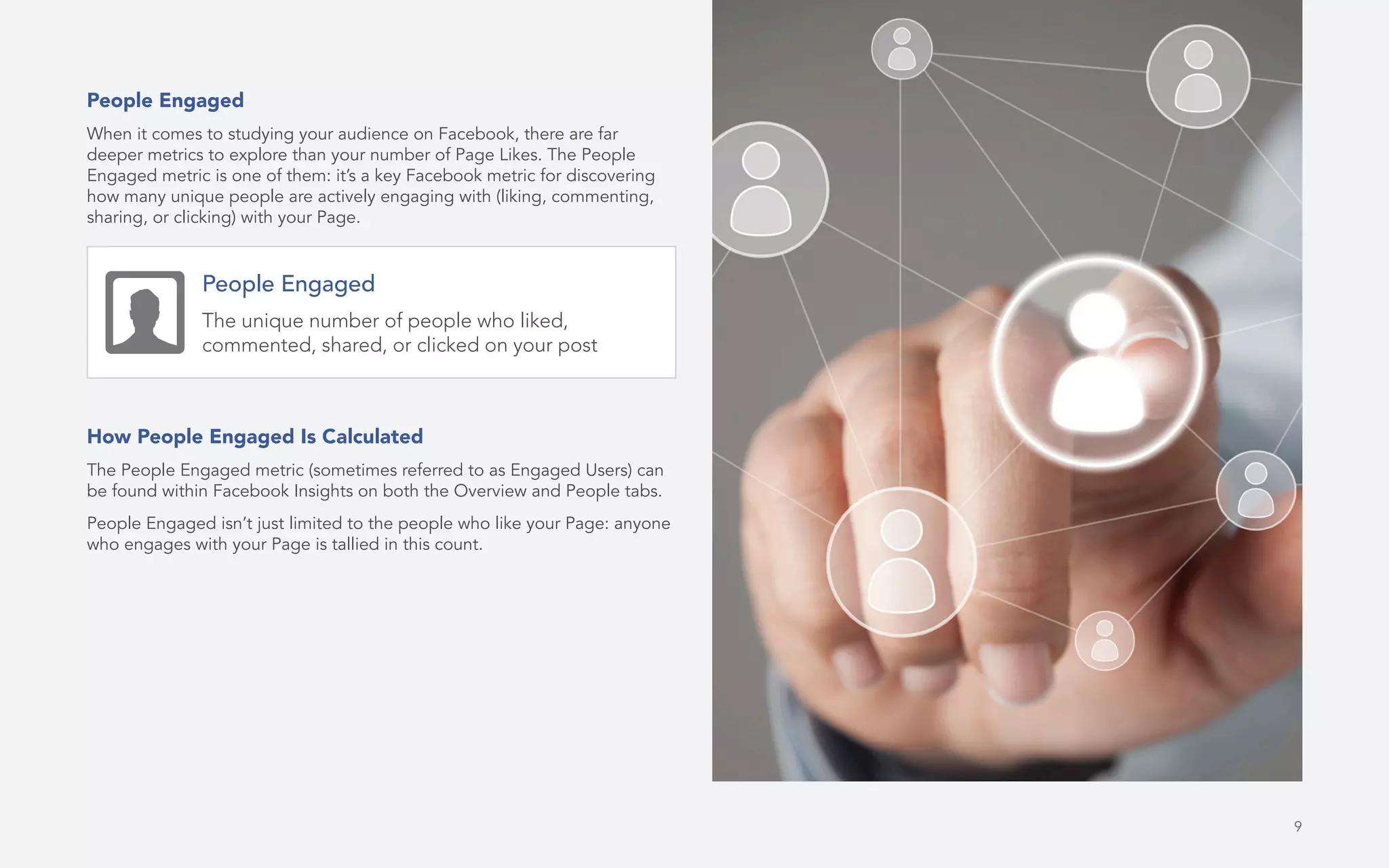 9
People Engaged
When it comes to studying your audience on Facebook, there are far
deeper metrics to explore than your number of Page Likes. The People
Engaged metric is one of them: it’s a key Facebook metric for discovering
how many unique people are actively engaging with (liking, commenting,
sharing, or clicking) with your Page.
How People Engaged Is Calculated
The People Engaged metric (sometimes referred to as Engaged Users) can
be found within Facebook Insights on both the Overview and People tabs.
People Engaged isn’t just limited to the people who like your Page: anyone
who engages with your Page is tallied in this count.
People Engaged
The unique number of people who liked,
commented, shared, or clicked on your post
 