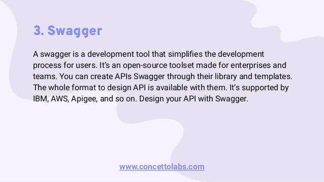 3. Swagger
A swagger is a development tool that simpliﬁes the development
process for users. It’s an open-source toolset made for enterprises and
teams. You can create APIs Swagger through their library and templates.
The whole format to design API is available with them. It’s supported by
IBM, AWS, Apigee, and so on. Design your API with Swagger.
www.concettolabs.com
 