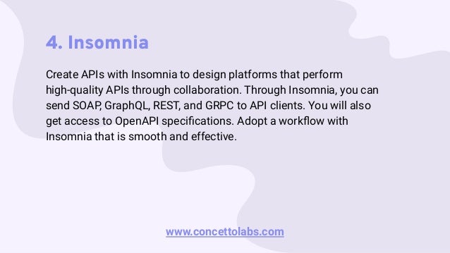 4. Insomnia
Create APIs with Insomnia to design platforms that perform
high-quality APIs through collaboration. Through Insomnia, you can
send SOAP, GraphQL, REST, and GRPC to API clients. You will also
get access to OpenAPI speciﬁcations. Adopt a workﬂow with
Insomnia that is smooth and effective.
www.concettolabs.com
 