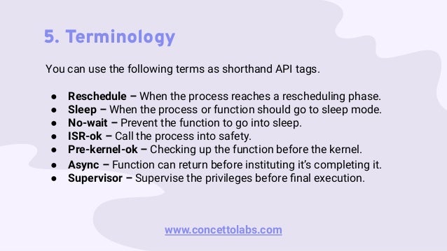 5. Terminology
You can use the following terms as shorthand API tags.
● Reschedule – When the process reaches a rescheduling phase.
● Sleep – When the process or function should go to sleep mode.
● No-wait – Prevent the function to go into sleep.
● ISR-ok – Call the process into safety.
● Pre-kernel-ok – Checking up the function before the kernel.
● Async – Function can return before instituting it’s completing it.
● Supervisor – Supervise the privileges before ﬁnal execution.
www.concettolabs.com
 