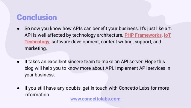 Conclusion
● So now you know how APIs can beneﬁt your business. It’s just like art.
API is well affected by technology architecture, PHP Frameworks, IoT
Technology, software development, content writing, support, and
marketing.
● It takes an excellent sincere team to make an API server. Hope this
blog will help you to know more about API. Implement API services in
your business.
● If you still have any doubts, get in touch with Concetto Labs for more
information.
www.concettolabs.com
 
