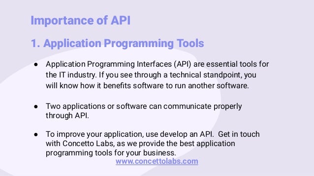 Importance of API
1. Application Programming Tools
● Application Programming Interfaces (API) are essential tools for
the IT industry. If you see through a technical standpoint, you
will know how it beneﬁts software to run another software.
● Two applications or software can communicate properly
through API.
● To improve your application, use develop an API. Get in touch
with Concetto Labs, as we provide the best application
programming tools for your business.
www.concettolabs.com
 