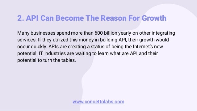 2. API Can Become The Reason For Growth
Many businesses spend more than 600 billion yearly on other integrating
services. If they utilized this money in building API, their growth would
occur quickly. APIs are creating a status of being the Internet’s new
potential. IT industries are waiting to learn what are API and their
potential to turn the tables.
www.concettolabs.com
 