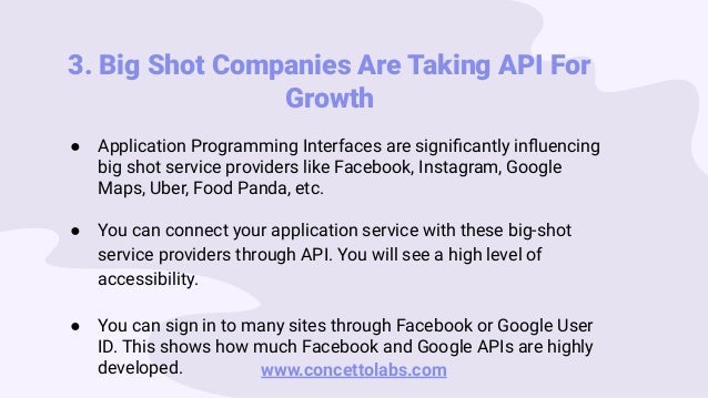 3. Big Shot Companies Are Taking API For
Growth
● Application Programming Interfaces are signiﬁcantly inﬂuencing
big shot service providers like Facebook, Instagram, Google
Maps, Uber, Food Panda, etc.
● You can connect your application service with these big-shot
service providers through API. You will see a high level of
accessibility.
● You can sign in to many sites through Facebook or Google User
ID. This shows how much Facebook and Google APIs are highly
developed. www.concettolabs.com
 