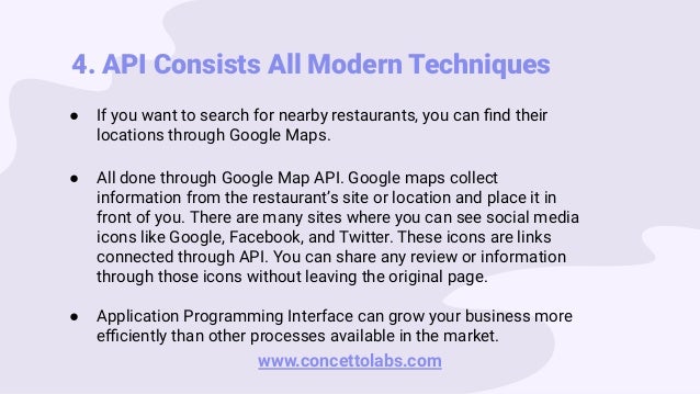 4. API Consists All Modern Techniques
● If you want to search for nearby restaurants, you can ﬁnd their
locations through Google Maps.
● All done through Google Map API. Google maps collect
information from the restaurant’s site or location and place it in
front of you. There are many sites where you can see social media
icons like Google, Facebook, and Twitter. These icons are links
connected through API. You can share any review or information
through those icons without leaving the original page.
● Application Programming Interface can grow your business more
eﬃciently than other processes available in the market.
www.concettolabs.com
 