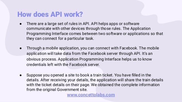 How does API work?
● There are a large set of rules in API. API helps apps or software
communicate with other devices through those rules. The Application
Programming Interface comes between two software or applications so that
they can connect for a particular task.
● Through a mobile application, you can connect with Facebook. The mobile
application will take data from the Facebook server through API. It’s an
obvious process. Application Programming Interface helps us to know
credentials left with the Facebook server.
● Suppose you opened a site to book a train ticket. You have ﬁlled in the
details. After receiving your details, the application will share the train details
with the ticket details on their page. We obtained the complete information
from the original Government site.
www.concettolabs.com
 