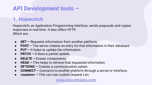 API Development tools –
1. Hopscotch
Hopscotch, an Application Programming Interface, sends proposals and copies
responses in real-time. It also offers HTTP.
Which are:
● GET – Requests information from another platform.
● POST – The server creates an entry for that information in their database.
● PUT – It helps to update the information.
● PATCH – It does a partial update.
● DELETE – Erases components.
● HEAD – This helps to retrieve that requested information.
● OPTIONS – Creates a communication option.
● CONNECT – Connects to another platform through a server or interface.
● <custom> – This can use custom request List.
www.concettolabs.com
 