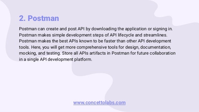 2. Postman
Postman can create and post API by downloading the application or signing in.
Postman makes simple development steps of API lifecycle and streamlines.
Postman makes the best APIs known to be faster than other API development
tools. Here, you will get more comprehensive tools for design, documentation,
mocking, and testing. Store all APIs artifacts in Postman for future collaboration
in a single API development platform.
www.concettolabs.com
 