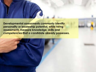 Developmental assessments commonly identify
personality or leadership potential, while hiring
assessments measure knowledge, skills and
competencies that a candidate already possesses.
 