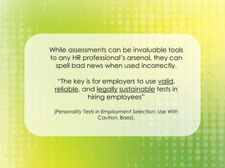While assessments can be invaluable tools
to any HR professional’s arsenal, they can
spell bad news when used incorrectly.
“The key is for employers to use valid,
reliable, and legally sustainable tests in
hiring employees”
(Personality Tests in Employment Selection: Use With
Caution, Baez).
 
