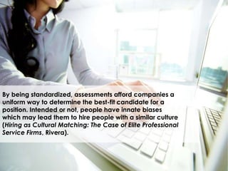 By being standardized, assessments afford companies a
uniform way to determine the best-fit candidate for a
position. Intended or not, people have innate biases
which may lead them to hire people with a similar culture
(Hiring as Cultural Matching: The Case of Elite Professional
Service Firms, Rivera).
 