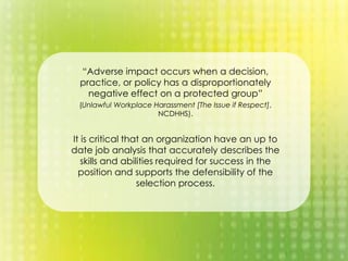 “Adverse impact occurs when a decision,
practice, or policy has a disproportionately
negative effect on a protected group”
(Unlawful Workplace Harassment [The Issue if Respect],
NCDHHS).
It is critical that an organization have an up to
date job analysis that accurately describes the
skills and abilities required for success in the
position and supports the defensibility of the
selection process.
 