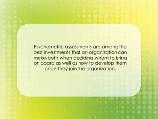 Psychometric assessments are among the
best investments that an organization can
make-both when deciding whom to bring
on board as well as how to develop them
once they join the organization.
 