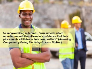 To improve hiring outcomes, “assessments afford
recruiters an additional level of confidence that their
placements will thrive in their new positions” (Assessing
Competency During the Hiring Process, Walker).
 