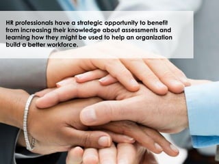 HR professionals have a strategic opportunity to benefit
from increasing their knowledge about assessments and
learning how they might be used to help an organization
build a better workforce.
 