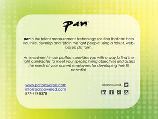 www.panpowered.com
info@panpowered.com
877-449-8378
pan is the talent measurement technology solution that can help
you hire, develop and retain the right people using a robust, web-
based platform.
An investment in our platform provides you with a way to find the
right candidates to meet your specific hiring objectives and assess
the needs of your current employees for developing their fill
potential.
@panpowered
 