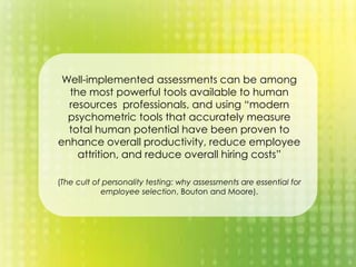 Well-implemented assessments can be among
the most powerful tools available to human
resources professionals, and using “modern
psychometric tools that accurately measure
total human potential have been proven to
enhance overall productivity, reduce employee
attrition, and reduce overall hiring costs”
(The cult of personality testing: why assessments are essential for
employee selection, Bouton and Moore).
 