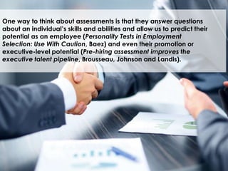 What are you
measuring?
One way to think about assessments is that they answer questions
about an individual’s skills and abilities and allow us to predict their
potential as an employee (Personality Tests in Employment
Selection: Use With Caution, Baez) and even their promotion or
executive-level potential (Pre-hiring assessment improves the
executive talent pipeline, Brousseau, Johnson and Landis).
 