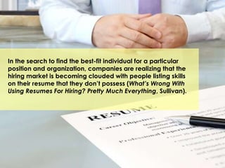In the search to find the best-fit individual for a particular
position and organization, companies are realizing that the
hiring market is becoming clouded with people listing skills
on their resume that they don’t possess (What’s Wrong With
Using Resumes For Hiring? Pretty Much Everything, Sullivan).
 