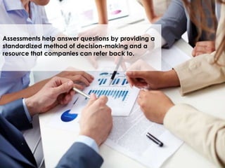 Assessments help answer questions by providing a
standardized method of decision-making and a
resource that companies can refer back to.
 