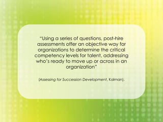 “Using a series of questions, post-hire
assessments offer an objective way for
organizations to determine the critical
competency levels for talent, addressing
who’s ready to move up or across in an
organization”
(Assessing for Succession Development, Kalman).
 