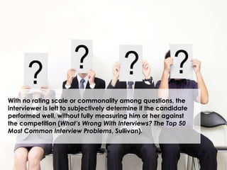 With no rating scale or commonality among questions, the
interviewer is left to subjectively determine if the candidate
performed well, without fully measuring him or her against
the competition (What’s Wrong With Interviews? The Top 50
Most Common Interview Problems, Sullivan).
 