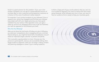 The Complete Guide to Audience Analysis on Social Media 14
Social is a great solution for this problem. If you use it and
analyze it properly, you can get an unprecedented amount of
accurate data on your customers and prospective customers at
a fraction of the cost of traditional market research.
For example, if you conduct analysis on your followers’ bios or
research your recent top engagers and find that your follower
base aligns well with your target personas, you have good
validation for your tactics. If the opposite is true, you get a
wake-up call and can strategize about how to get the followers
you want as opposed to the followers you have.
Who Are You Missing?
After you’ve done the hard work of finding out who is following
you (and your competitors), who is engaging with you, and how
they’re doing so, you might be faced with a troublesome vacuum
where an important target customer or persona should be.
This is actually a good problem to have. Chances are, this
persona is quite specific, and you are successfully hitting other
target audience segments. Now you can begin crafting content
and planning strategies to draw in your missing audience.
Is there a large part of your social audience that you can’t tie
to an audience segment? You want to reduce the size of that
group because, while followers are nice to have, you want to
have an audience that is ready to help your business goals.
 