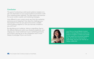 The Complete Guide to Audience Analysis on Social Media 15
Conclusion
The goal of conducting a solid social audience analysis is to
get rich information on your social audience and share it with
your marketing team regularly. This data opens new avenues
for social content creation and marketing strategies.
How different is your current social user from the marketing
personas you’re targeting? How does this challenge your
assumptions? How can you grow and nurture a smaller
social audience segment or one you that was invisible to
you until now?
By identifying your audience, taking a magnifying class to
the different behaviors within your audience segments, and
aligning your social audiences to your marketing personas,
you’ll have a real leg up on the competition and a much
deeper knowledge of your own brand.
Lucy Hitz is a Social Media Content
Writer at Simply Measured, where she
works on longform content and writes
for the award-winning social analytics
blog. Her favorite musical artist is
Taylor Swift, and you can find her on
Twitter at @LLHitz.
 