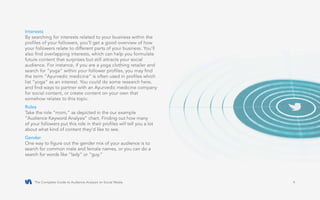 The Complete Guide to Audience Analysis on Social Media 4
Interests
By searching for interests related to your business within the
profiles of your followers, you’ll get a good overview of how
your followers relate to different parts of your business. You’ll
also find overlapping interests, which can help you formulate
future content that surprises but still attracts your social
audience. For instance, if you are a yoga clothing retailer and
search for “yoga” within your follower profiles, you may find
the term “Ayurvedic medicine” is often used in profiles which
list “yoga” as an interest. You could do some research here,
and find ways to partner with an Ayurvedic medicine company
for social content, or create content on your own that
somehow relates to this topic.
Roles
Take the role “mom,” as depicted in the our example
“Audience Keyword Analysis” chart. Finding out how many
of your followers put this role in their profiles will tell you a lot
about what kind of content they’d like to see.
Gender
One way to figure out the gender mix of your audience is to
search for common male and female names, or you can do a
search for words like “lady” or “guy.”
 