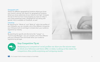 The Complete Guide to Audience Analysis on Social Media 5
Geographic Info
Search for different geographical locations where you know
your brand is strong, then search for geographical locations
where you know awareness of your brand is not high. Compare
the two to find out how much progress you have to make in
your lower-awareness areas. Geographical info (along with
gender info) is available on Facebook, as well.
Industries
By searching for “Works at” and “Work at” within the profiles of
your followers, you can compile a list of the different companies
your followers work at and begin to break down your audience
segments by industry.
Jobs
By searching for specific job title terms like “Lawyer” or
“Community Manager,” you can compile a list of the different
jobs your followers have and break down your audience
segments by job type.
Analyzing your competitors’ social profiles can show you the minute ways
in which your followers and theirs differ or relate. Looking at this metric for
competitors often yields surprising and intriguing results.
Stay Competitive Tip #1
 