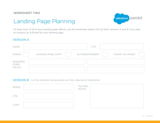 WORKSHEET TWO
To keep track of all of your landing page efforts, use the worksheet below. Fill out both versions A and B if you plan
to conduct an A/B test for your landing page.
Landing Page Planning
NAME:
IMAGE: TESTING
NOTES:
CTA:
COPY:
REQUIRED
FORM
FIELDS:
CTA:
IMAGE? LANDING PAGE COPY? AUTORESPONDER?
List the elements being tested and their alternative treatments.
THANK YOU PAGE?
VERSION A
VERSION B
10 / Pardot
 